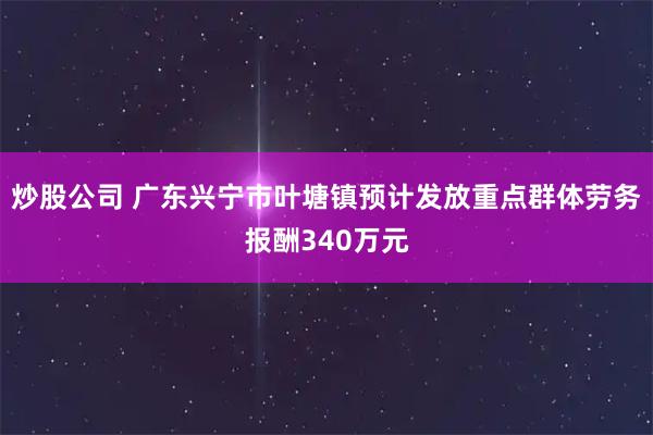 炒股公司 广东兴宁市叶塘镇预计发放重点群体劳务报酬340万元