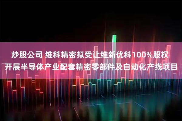 炒股公司 维科精密拟受让维新优科100%股权 开展半导体产业配套精密零部件及自动化产线项目