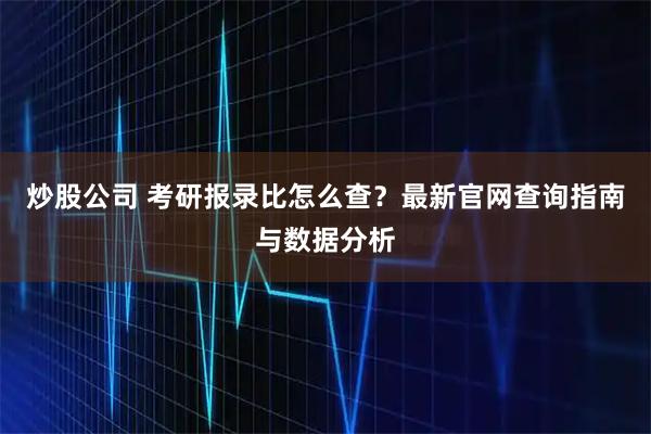 炒股公司 考研报录比怎么查？最新官网查询指南与数据分析
