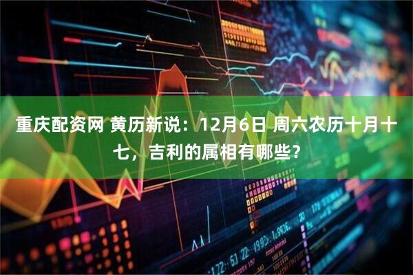 重庆配资网 黄历新说：12月6日 周六农历十月十七，吉利的属相有哪些？