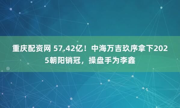 重庆配资网 57.42亿！中海万吉玖序拿下2025朝阳销冠，操盘手为李鑫
