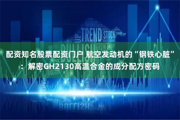 配资知名股票配资门户 航空发动机的“钢铁心脏”：解密GH2130高温合金的成分配方密码