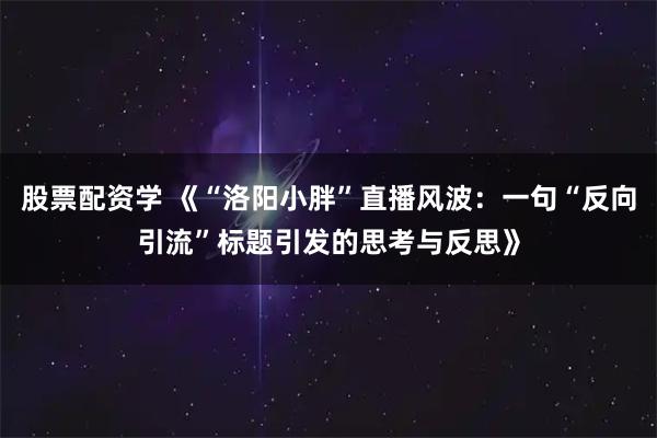 股票配资学 《“洛阳小胖”直播风波：一句“反向引流”标题引发的思考与反思》