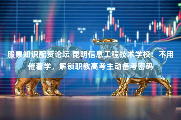 股票知识配资论坛 昆明信息工程技术学校：不用催着学，解锁职教高考主动备考密码