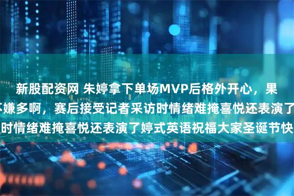 新股配资网 朱婷拿下单场MVP后格外开心，果然拿了再多的MVP都不嫌多啊，赛后接受记者采访时情绪难掩喜悦还表演了婷式英语祝福大家圣诞节快乐