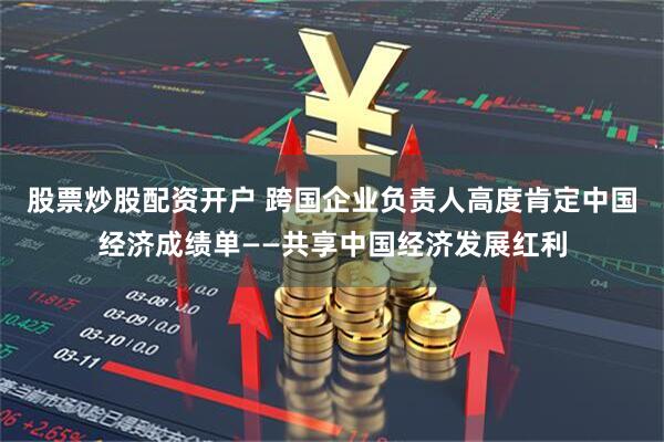 股票炒股配资开户 跨国企业负责人高度肯定中国经济成绩单——共享中国经济发展红利