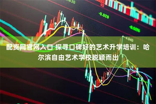 配资网官网入口 探寻口碑好的艺术升学培训:哈尔滨自由艺术学校脱颖而出