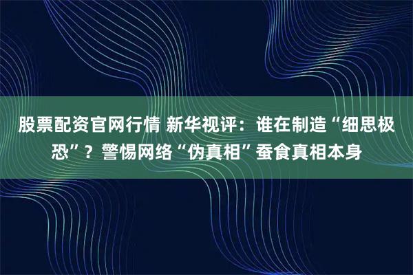 股票配资官网行情 新华视评：谁在制造“细思极恐”？警惕网络“伪真相”蚕食真相本身