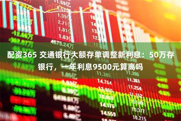 配资365 交通银行大额存单调整新利息:50万存银行,一年利息9500元算高吗