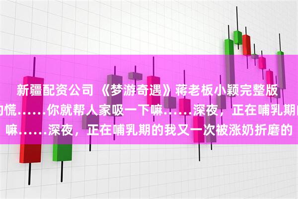 新疆配资公司 《梦游奇遇》蒋老板小颖完整版 “老公……人家胸口涨的慌……你就帮人家吸一下嘛……深夜，正在哺乳期的我又一次被涨奶折磨的