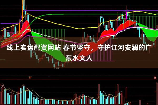 线上实盘配资网站 春节坚守,守护江河安澜的广东水文人