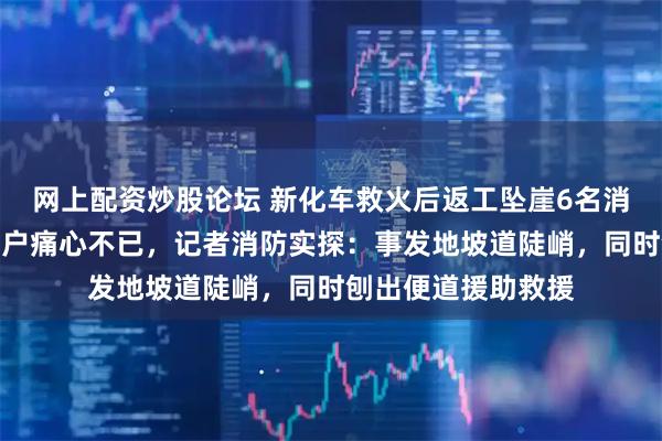网上配资炒股论坛 新化车救火后返工坠崖6名消防员牺牲,起火住户痛心不已,记者消防实探:事发地坡道陡峭,同时刨出便道援助救援