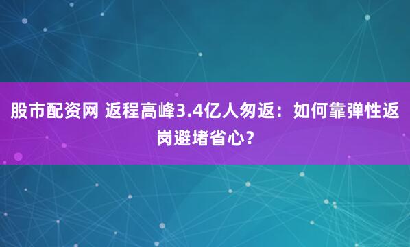 股市配资网 返程高峰3.4亿人匆返:如何靠弹性返岗避堵省心?