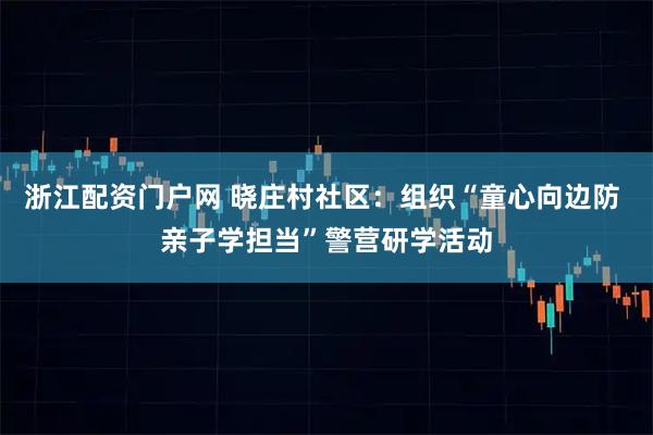 浙江配资门户网 晓庄村社区:组织“童心向边防 亲子学担当”警营研学活动