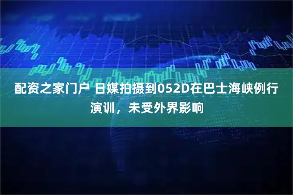 配资之家门户 日媒拍摄到052D在巴士海峡例行演训，未受外界影响