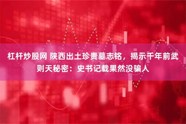 杠杆炒股网 陕西出土珍贵墓志铭,揭示千年前武则天秘密:史书记载果然没骗人