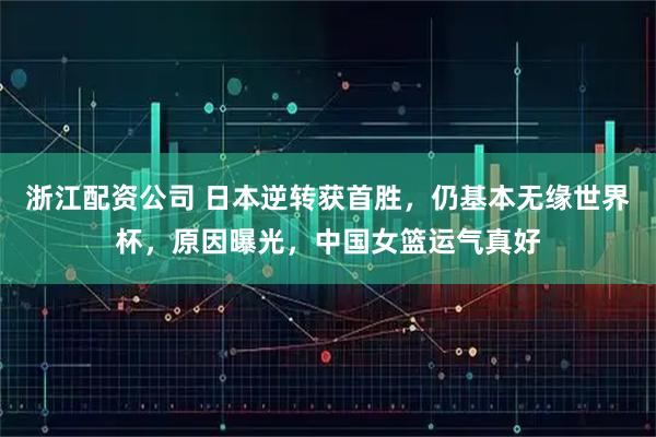 浙江配资公司 日本逆转获首胜，仍基本无缘世界杯，原因曝光，中国女篮运气真好