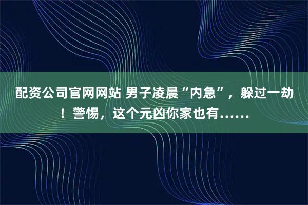 配资公司官网网站 男子凌晨“内急”,躲过一劫!警惕,这个元凶你家也有……