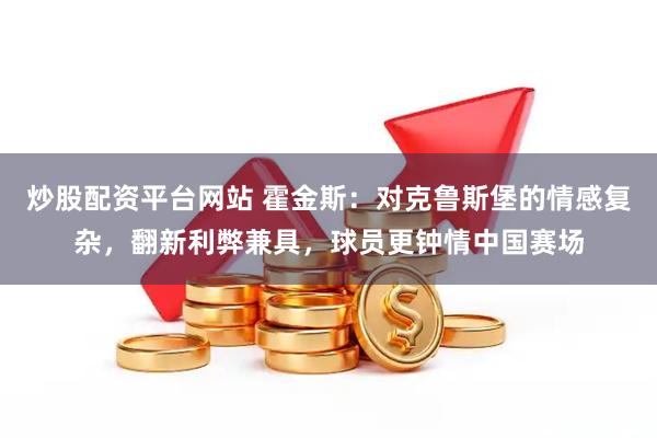 炒股配资平台网站 霍金斯：对克鲁斯堡的情感复杂，翻新利弊兼具，球员更钟情中国赛场