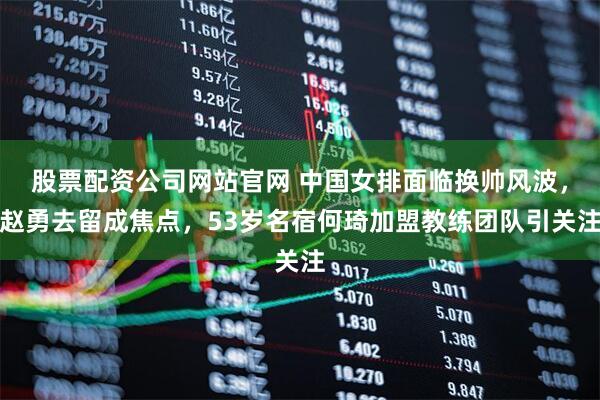 股票配资公司网站官网 中国女排面临换帅风波,赵勇去留成焦点,53岁名宿何琦加盟教练团队引关注