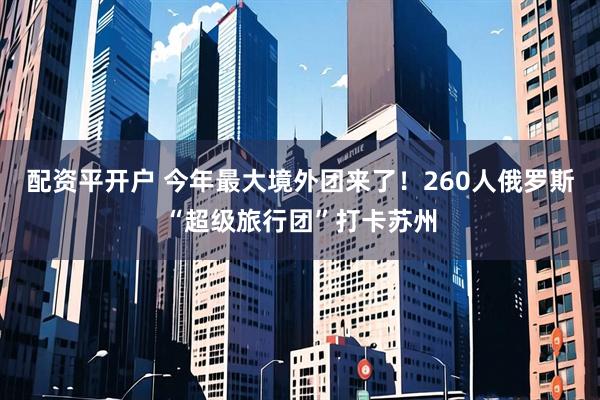 配资平开户 今年最大境外团来了！260人俄罗斯“超级旅行团”打卡苏州