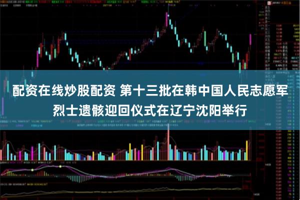 配资在线炒股配资 第十三批在韩中国人民志愿军烈士遗骸迎回仪式在辽宁沈阳举行