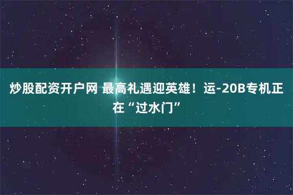 炒股配资开户网 最高礼遇迎英雄！运-20B专机正在“过水门”