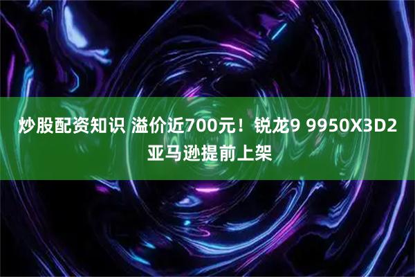 炒股配资知识 溢价近700元！锐龙9 9950X3D2 亚马逊提前上架