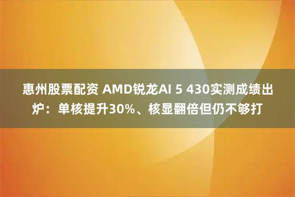 惠州股票配资 AMD锐龙AI 5 430实测成绩出炉：单核提升30%、核显翻倍但仍不够打
