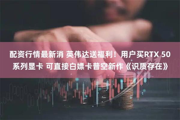 配资行情最新消 英伟达送福利！用户买RTX 50系列显卡 可直接白嫖卡普空新作《识质存在》